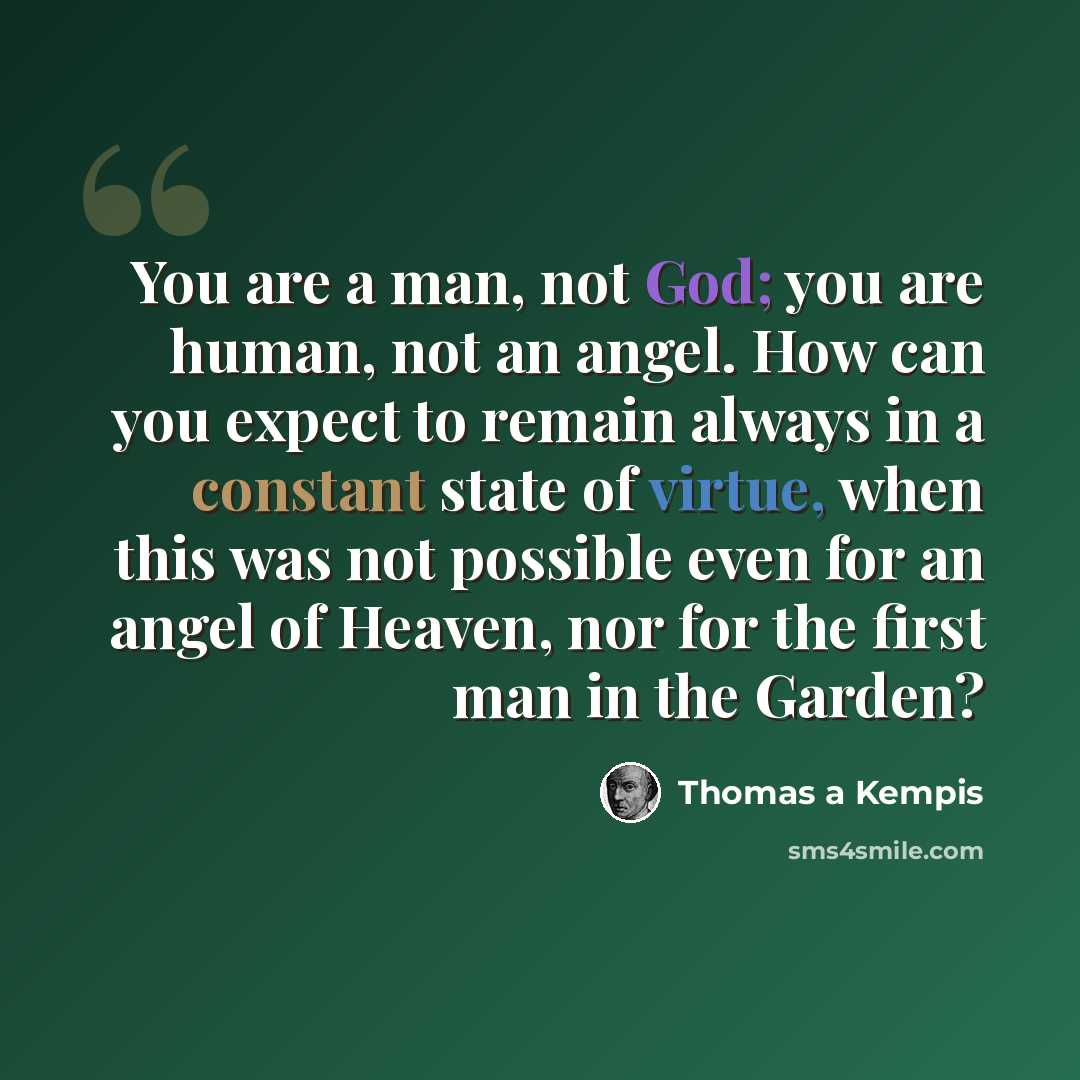 “You are a man, not God; you are human, not an angel. How can you expect to remain always in a constant state of virtue, when this was not possible even for an angel of Heaven, nor for the first man in the Garden?” quote by Thomas a Kempis