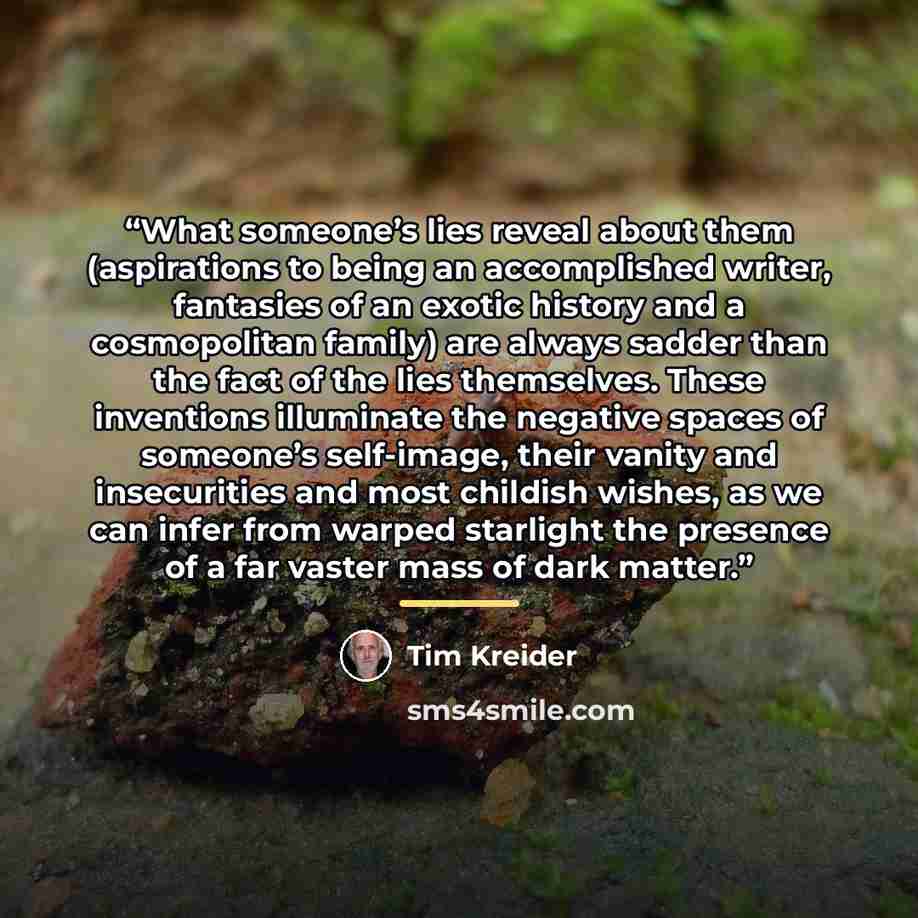“What someone’s lies reveal about them (aspirations to being an accomplished writer, fantasies of an exotic history and a cosmopolitan family) are always sadder than the fact of the lies themselves. These inventions illuminate the negative spaces of someone’s self-image, their vanity and…” quote by Tim Kreider