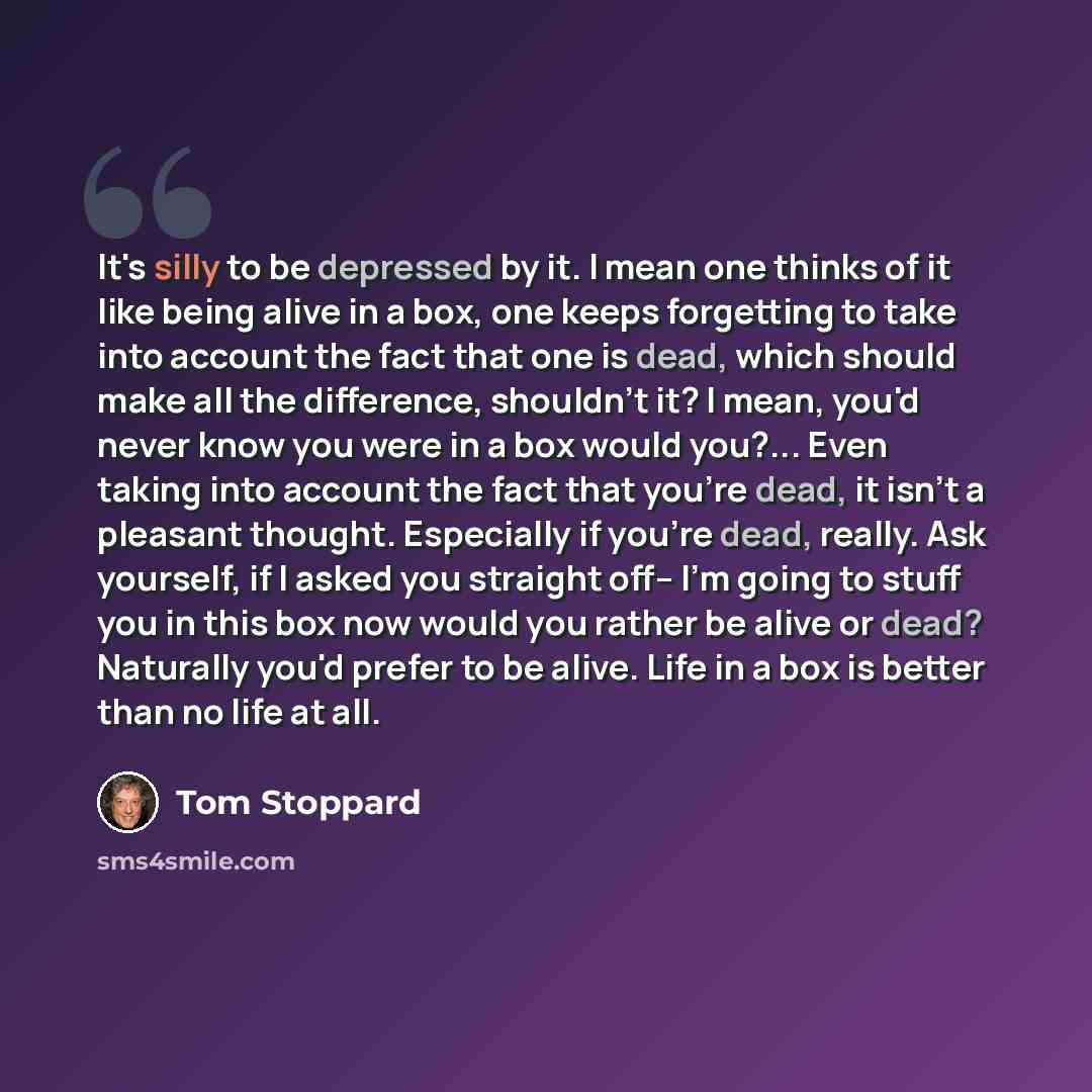 “It's silly to be depressed by it. I mean one thinks of it like being alive in a box, one keeps forgetting to take into account the fact that one is dead, which should make all the difference, shouldn't it? I mean, you'd never know you were in a box would you?... Even taking into account the fact…” quote by Tom Stoppard