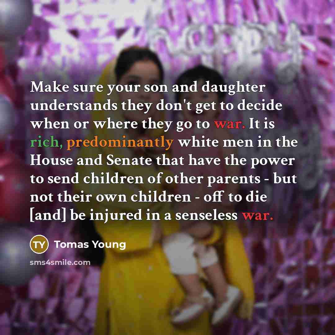 “Make sure your son and daughter understands they don't get to decide when or where they go to war. It is rich, predominantly white men in the House and Senate that have the power to send children of other parents - but not their own children - off to die [and] be injured in a senseless war.” quote by Tomas Young