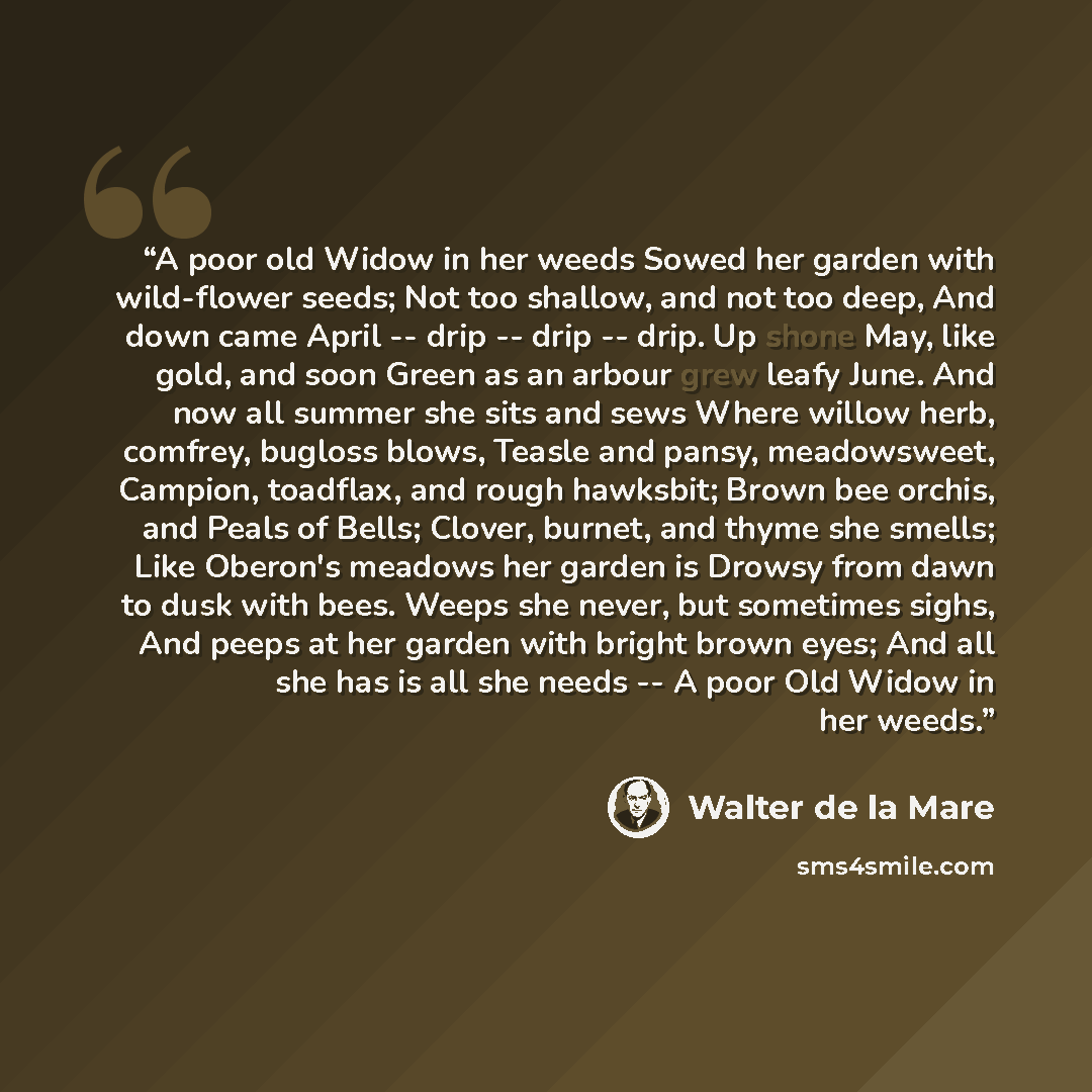 “A poor old Widow in her weeds Sowed her garden with wild-flower seeds; Not too shallow, and not too deep, And down came April -- drip -- drip -- drip. Up shone May, like gold, and soon Green as an arbour grew leafy June. And now all summer she sits and sews Where willow herb, comfrey, bugloss…” quote by Walter de la Mare