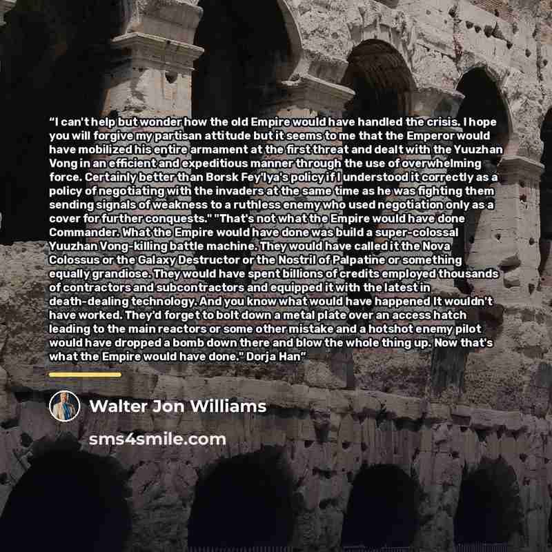 “I can't help but wonder how the old Empire would have handled the crisis. I hope you will forgive my partisan attitude but it seems to me that the Emperor would have mobilized his entire armament at the first threat and dealt with the Yuuzhan Vong in an efficient and expeditious manner through the…” quote by Walter Jon Williams