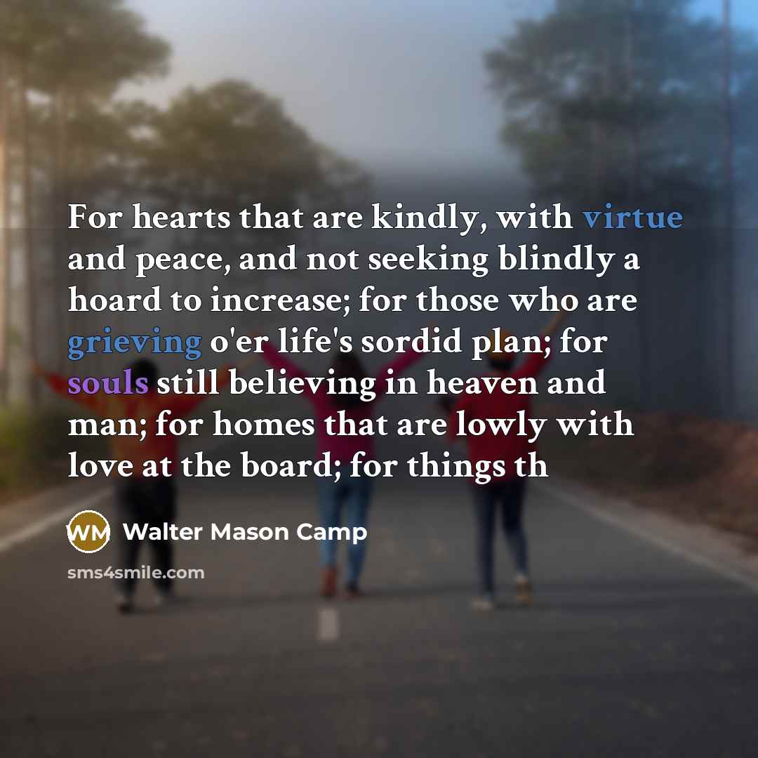 “For hearts that are kindly, with virtue and peace, and not seeking blindly a hoard to increase; for those who are grieving o'er life's sordid plan; for souls still believing in heaven and man; for homes that are lowly with love at the board; for things th” quote by Walter Mason Camp