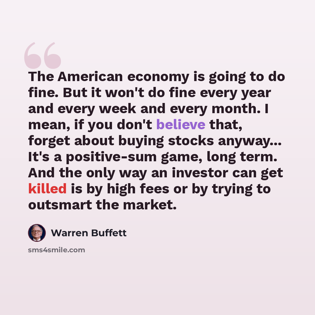 “The American economy is going to do fine. But it won't do fine every year and every week and every month. I mean, if you don't believe that, forget about buying stocks anyway... It's a positive-sum game, long term. And the only way an investor can get killed is by high fees or by trying to…” quote by Warren Buffett