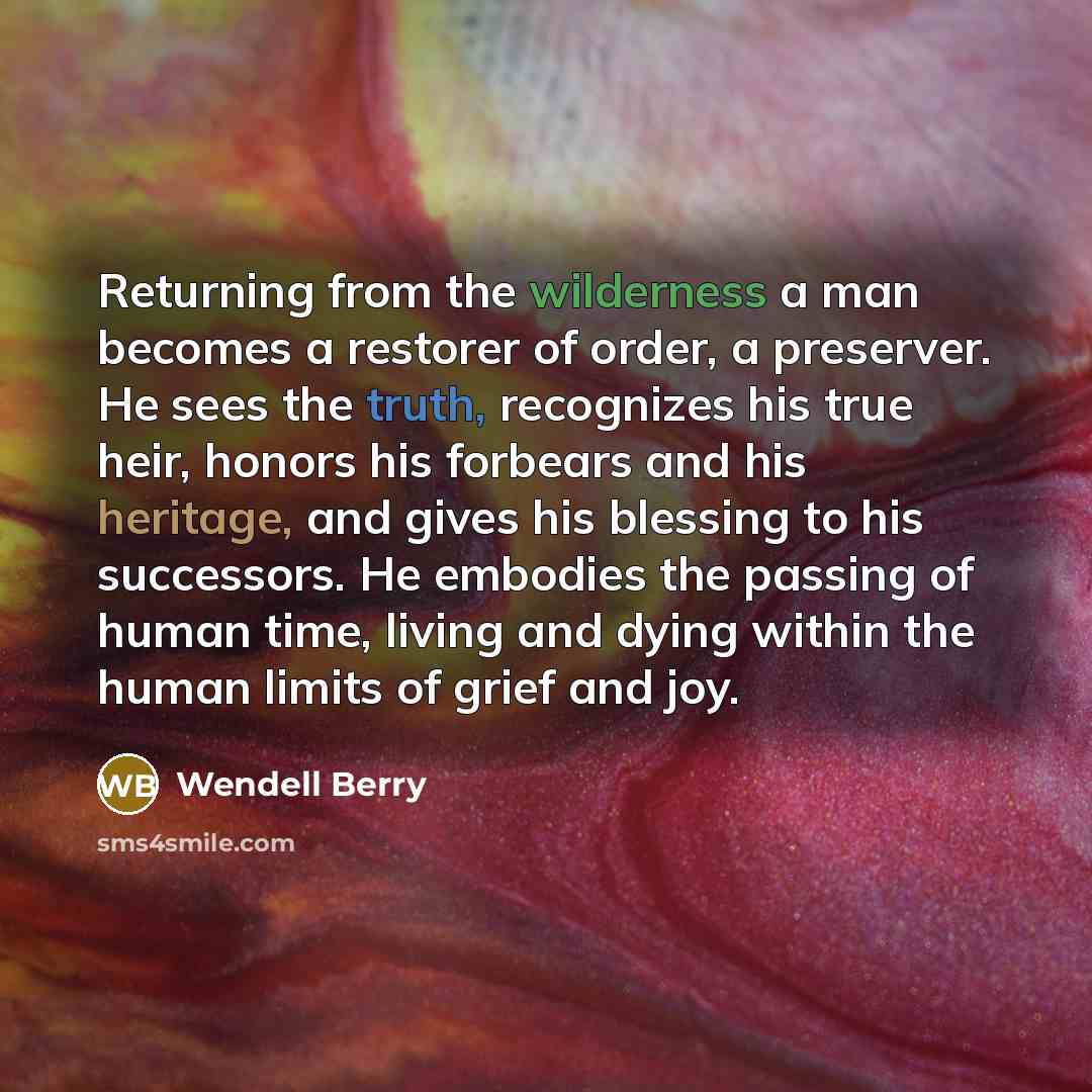 “Returning from the wilderness a man becomes a restorer of order, a preserver. He sees the truth, recognizes his true heir, honors his forbears and his heritage, and gives his blessing to his successors. He embodies the passing of human time, living and dying within the human limits of grief and joy.” quote by Wendell Berry