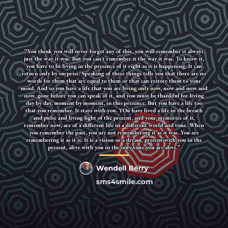 “You think you will never forget any of this, you will remember it always just the way it was. But you can't remember it the way it was. To know it, you have to be living in the presence of it right as it is happening. It can return only by surprise. Speaking of these things tells you that there…” quote by Wendell Berry