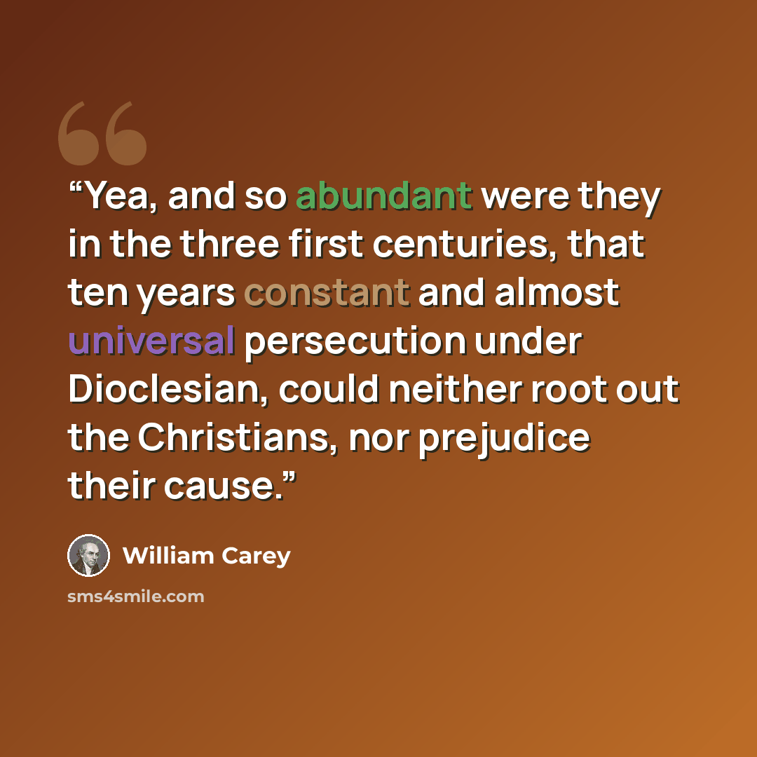 “Yea, and so abundant were they in the three first centuries, that ten years constant and almost universal persecution under Dioclesian, could neither root out the Christians, nor prejudice their cause.” quote by William Carey