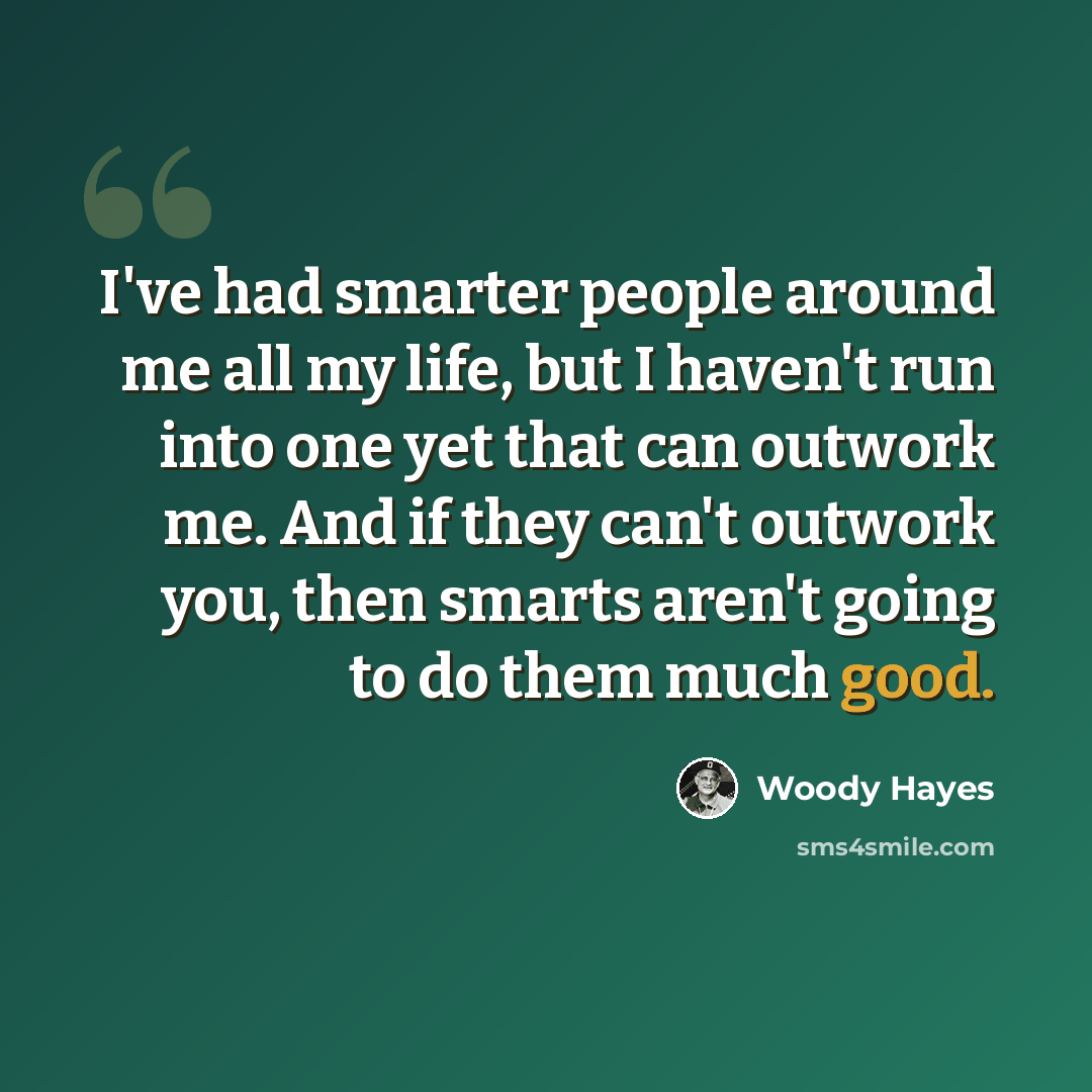 “I've had smarter people around me all my life, but I haven't run into one yet that can outwork me. And if they can't outwork you, then smarts aren't going to do them much good.” quote by Woody Hayes
