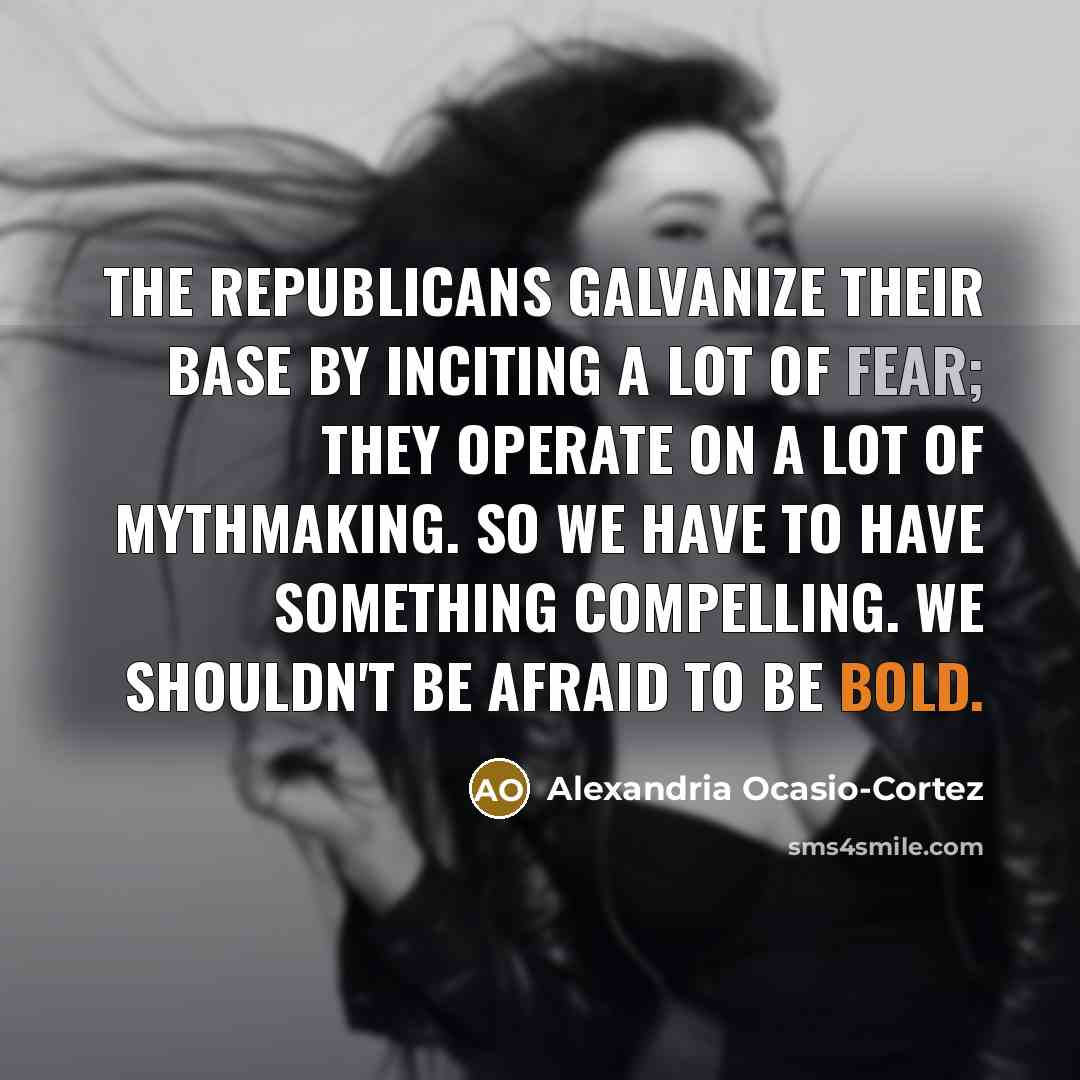 “The Republicans galvanize their base by inciting a lot of fear; they operate on a lot of mythmaking. So we have to have something compelling. We shouldn't be afraid to be bold.” quote by Alexandria Ocasio-Cortez