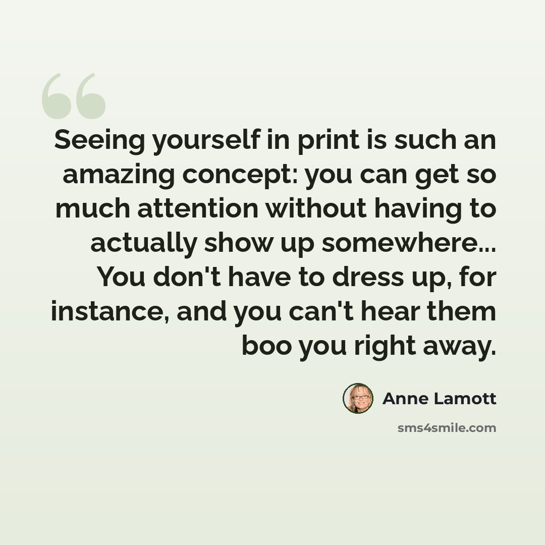“Seeing yourself in print is such an amazing concept: you can get so much attention without having to actually show up somewhere... You don't have to dress up, for instance, and you can't hear them boo you right away.” quote by Anne Lamott