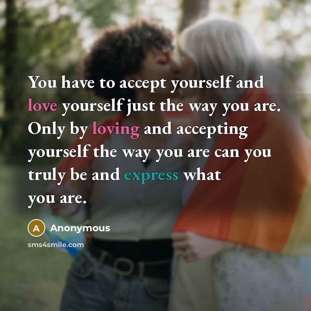 “You have to accept yourself and love yourself just the way you are. Only by loving and accepting yourself the way you are can you truly be and express what you are.” quote by Anonymous