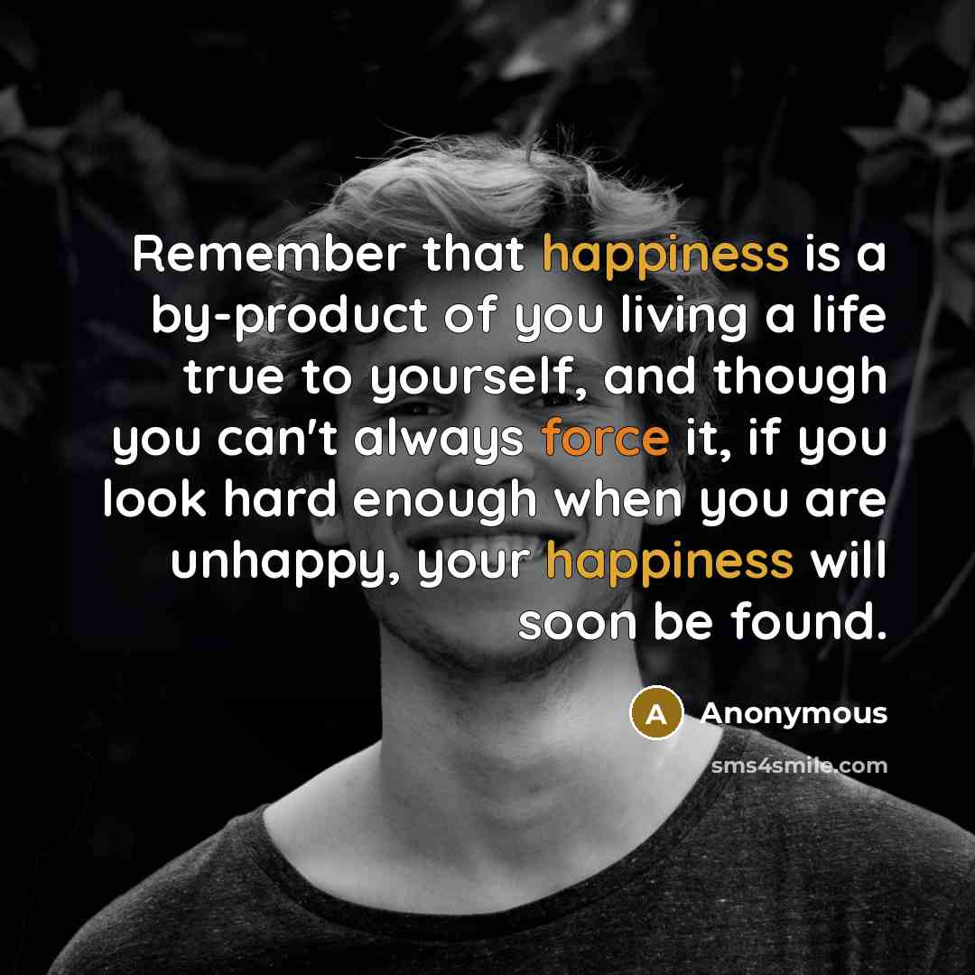 “Remember that happiness is a by-product of you living a life true to yourself, and though you can't always force it, if you look hard enough when you are unhappy, your happiness will soon be found.” quote by Anonymous