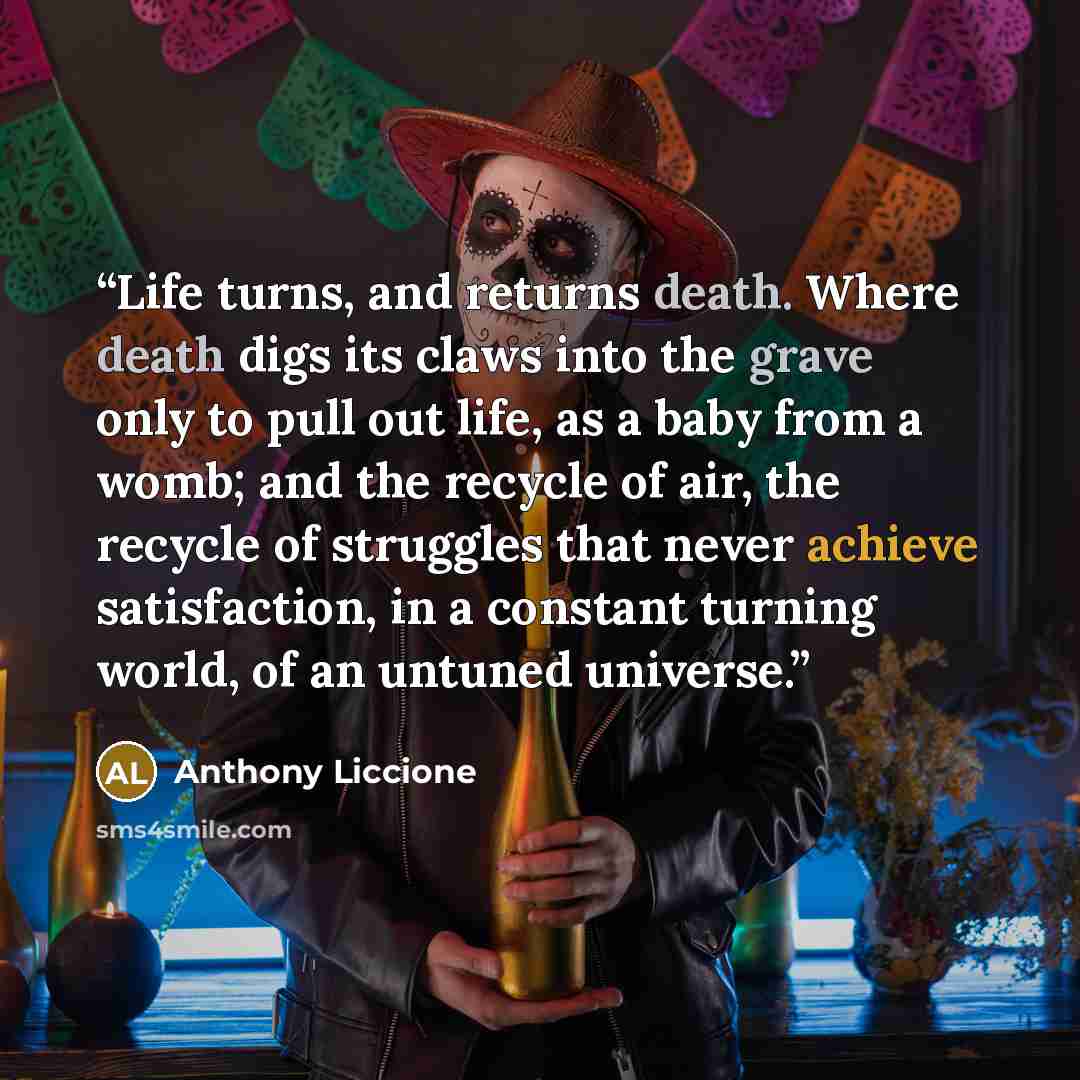 “Life turns, and returns death. Where death digs its claws into the grave only to pull out life, as a baby from a womb; and the recycle of air, the recycle of struggles that never achieve satisfaction, in a constant turning world, of an untuned universe.” quote by Anthony Liccione