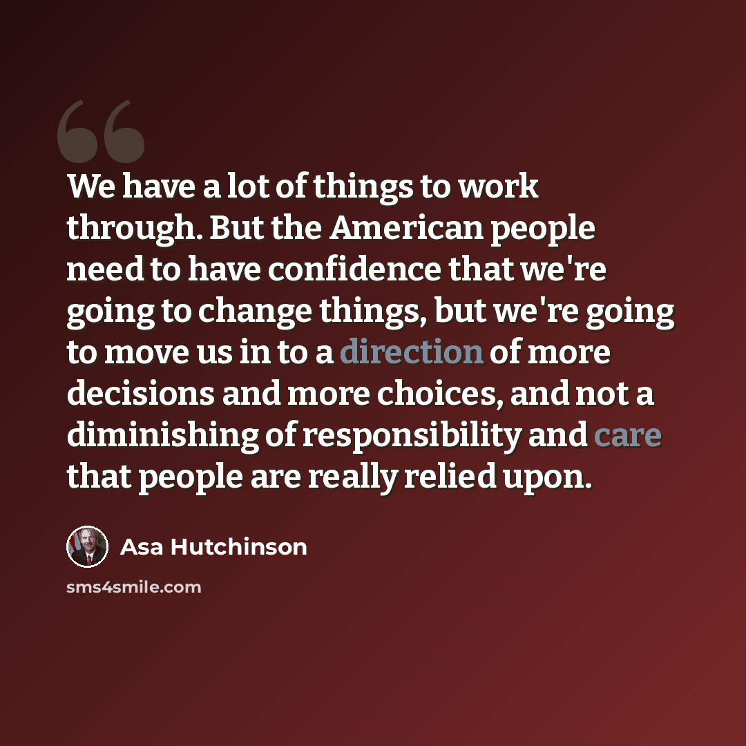 “We have a lot of things to work through. But the American people need to have confidence that we're going to change things, but we're going to move us in to a direction of more decisions and more choices, and not a diminishing of responsibility and care that people are really relied upon.” quote by Asa Hutchinson