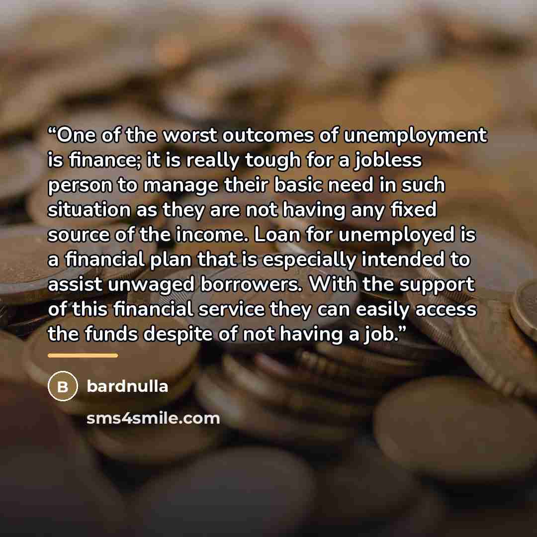 “One of the worst outcomes of unemployment is finance; it is really tough for a jobless person to manage their basic need in such situation as they are not having any fixed source of the income. Loan for unemployed is a financial plan that is especially intended to assist unwaged borrowers. With…” quote by Bardnulla
