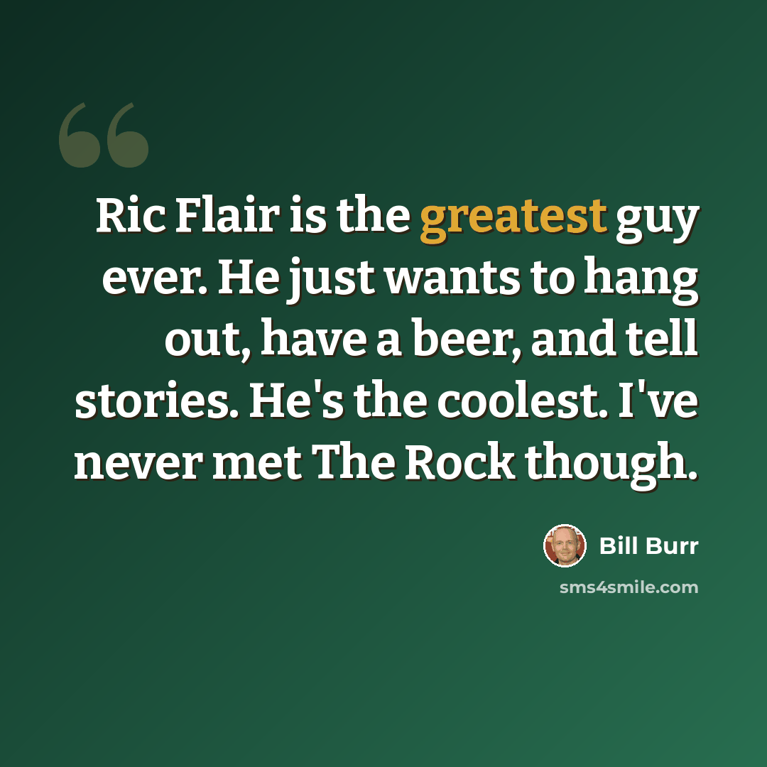 “Ric Flair is the greatest guy ever. He just wants to hang out, have a beer, and tell stories. He's the coolest. I've never met The Rock though.” quote by Bill Burr