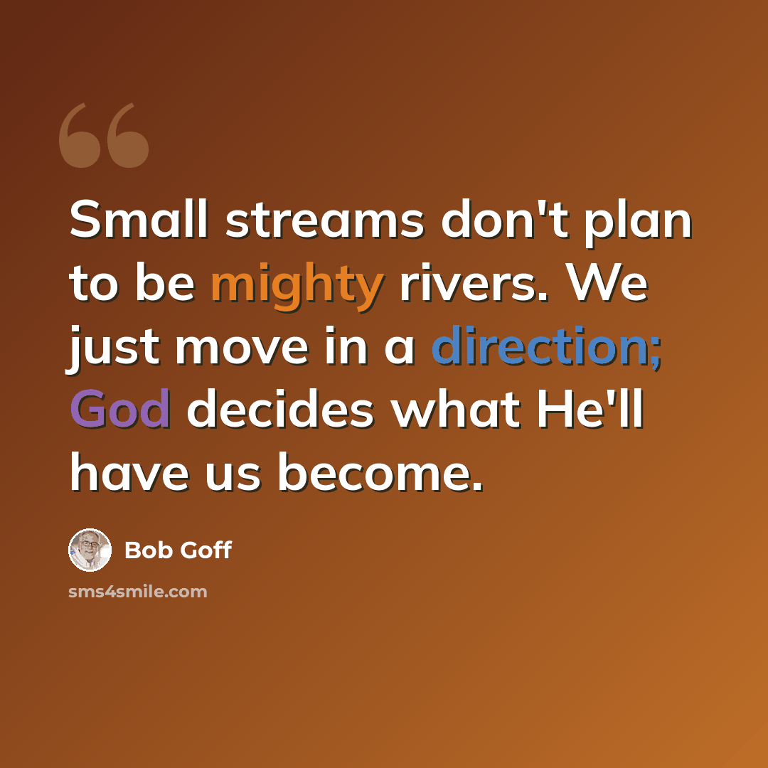 “Small streams don't plan to be mighty rivers. We just move in a direction; God decides what He'll have us become.” quote by Bob Goff
