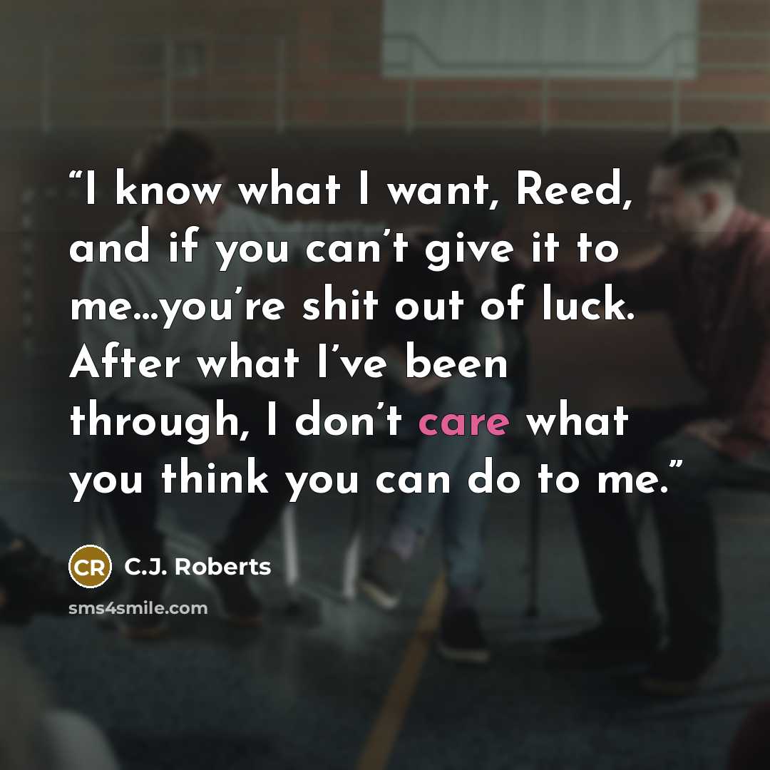 “I know what I want, Reed, and if you can’t give it to me…you’re shit out of luck. After what I’ve been through, I don’t care what you think you can do to me.” quote by C.J. Roberts