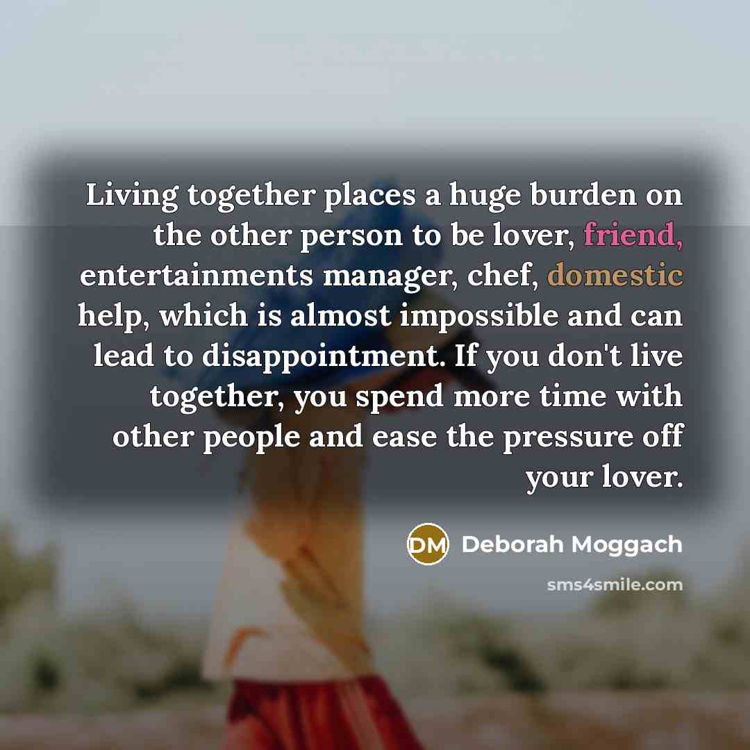 “Living together places a huge burden on the other person to be lover, friend, entertainments manager, chef, domestic help, which is almost impossible and can lead to disappointment. If you don't live together, you spend more time with other people and ease the pressure off your lover.” quote by Deborah Moggach