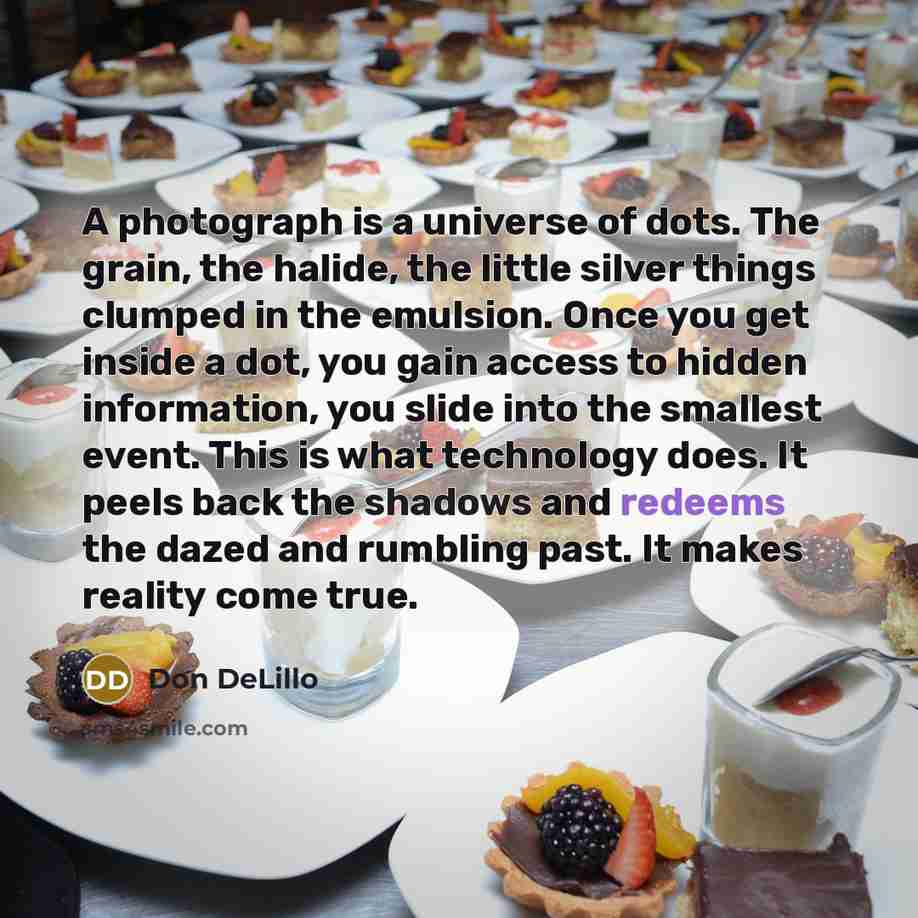 “A photograph is a universe of dots. The grain, the halide, the little silver things clumped in the emulsion. Once you get inside a dot, you gain access to hidden information, you slide into the smallest event. This is what technology does. It peels back the shadows and redeems the dazed and…” quote by Don DeLillo
