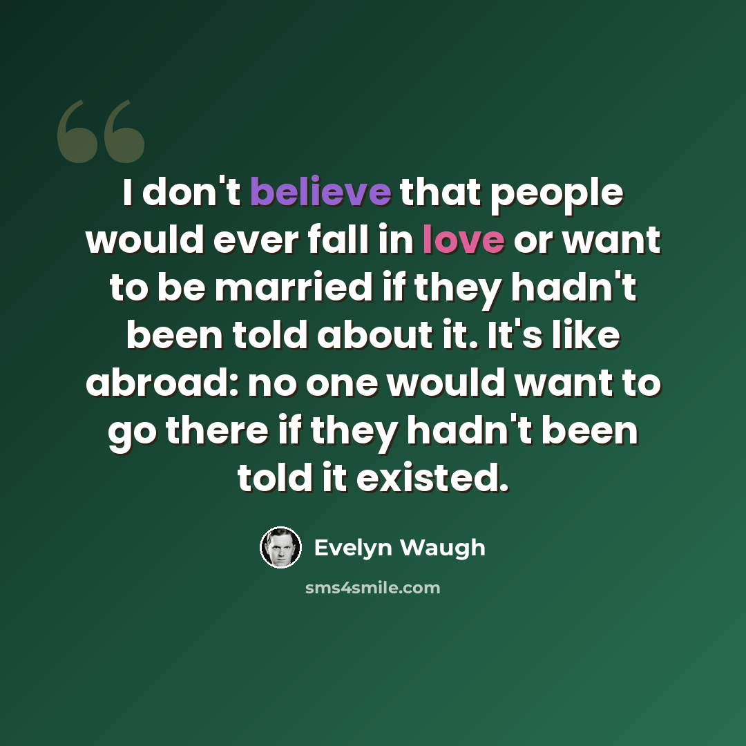 “I don't believe that people would ever fall in love or want to be married if they hadn't been told about it. It's like abroad: no one would want to go there if they hadn't been told it existed.” quote by Evelyn Waugh