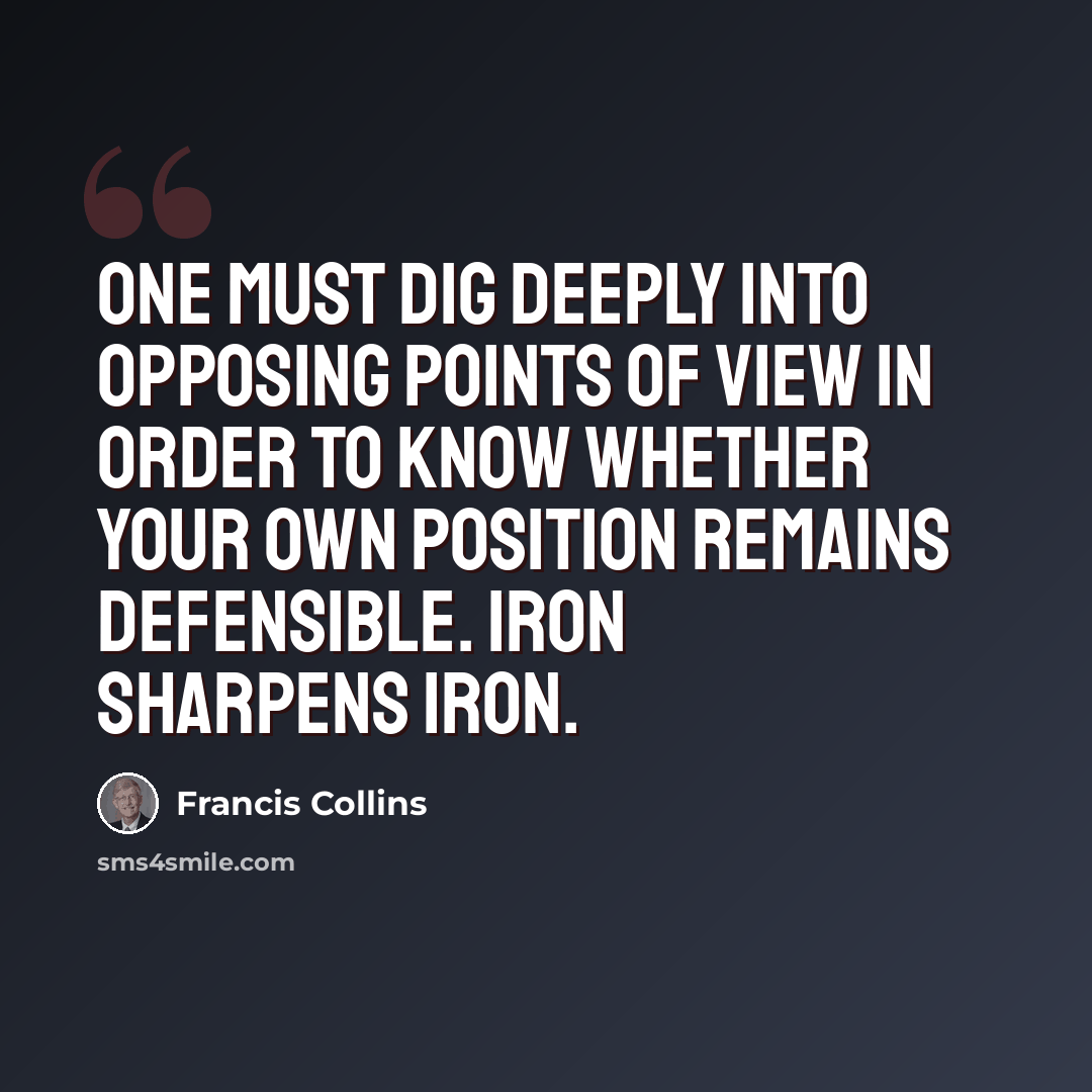 “One must dig deeply into opposing points of view in order to know whether your own position remains defensible. Iron sharpens iron.” quote by Francis Collins