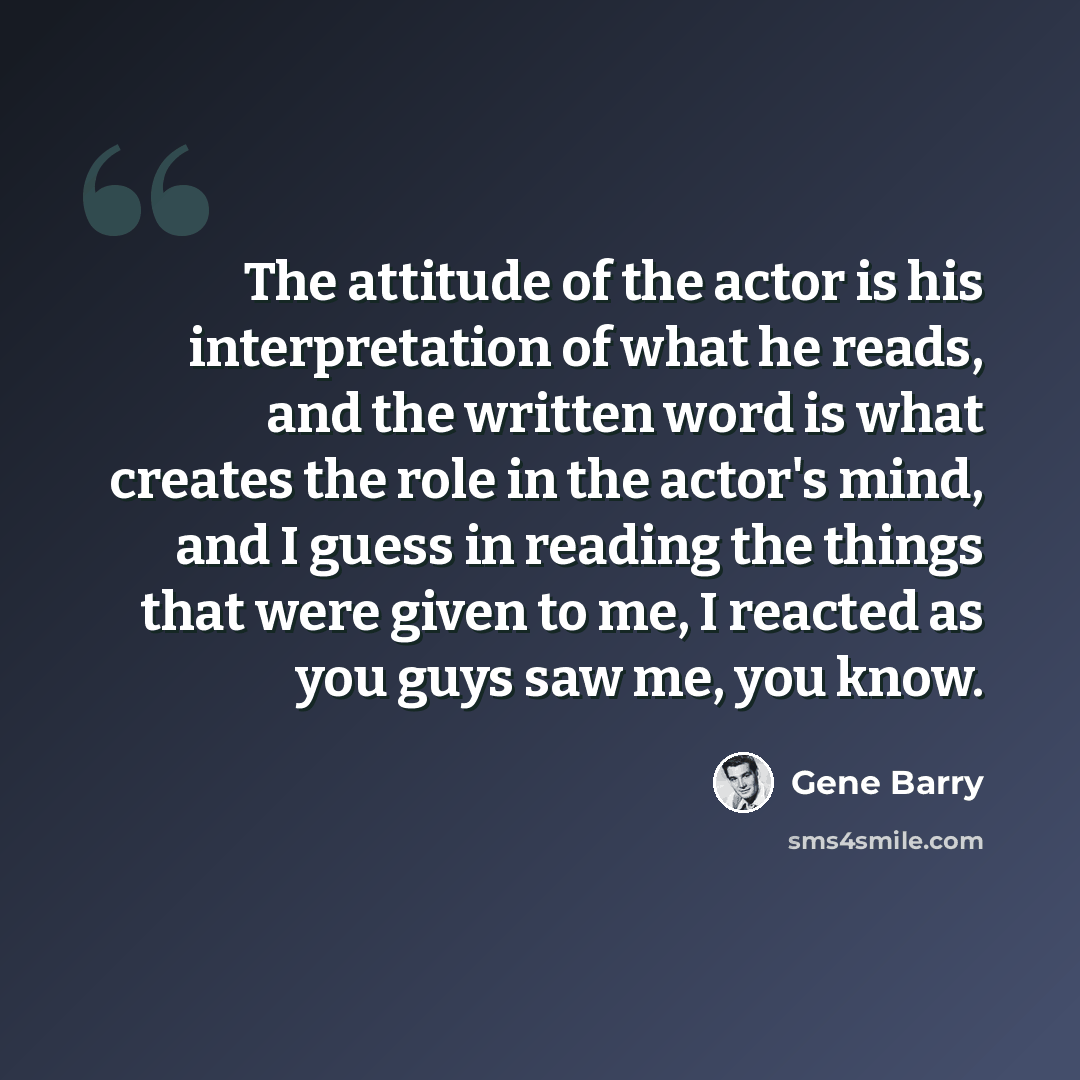 “The attitude of the actor is his interpretation of what he reads, and the written word is what creates the role in the actor's mind, and I guess in reading the things that were given to me, I reacted as you guys saw me, you know.” quote by Gene Barry