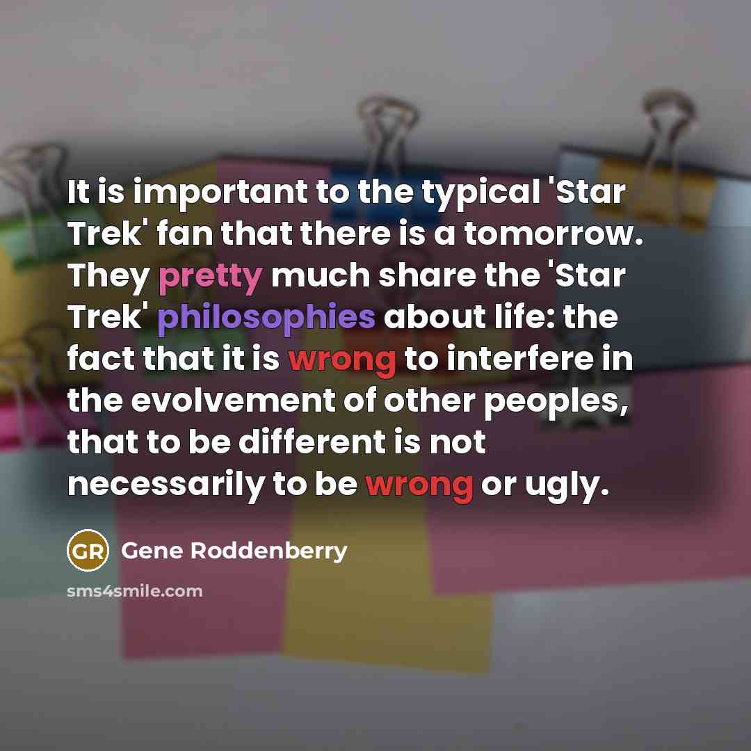 “It is important to the typical 'Star Trek' fan that there is a tomorrow. They pretty much share the 'Star Trek' philosophies about life: the fact that it is wrong to interfere in the evolvement of other peoples, that to be different is not necessarily to be wrong or ugly.” quote by Gene Roddenberry