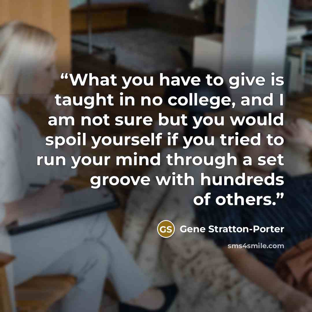 “What you have to give is taught in no college, and I am not sure but you would spoil yourself if you tried to run your mind through a set groove with hundreds of others.” quote by Gene Stratton-Porter