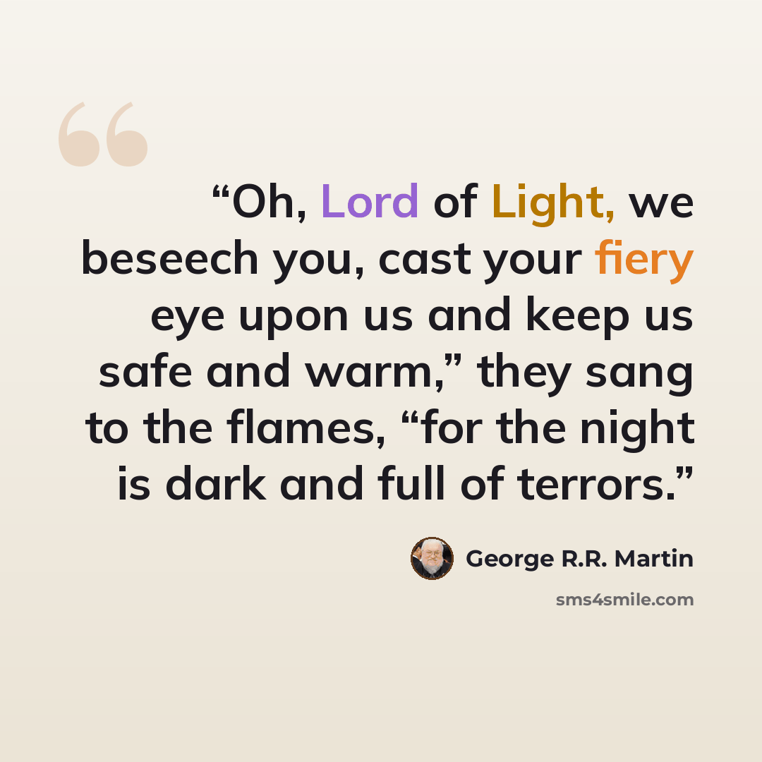 “Oh, Lord of Light, we beseech you, cast your fiery eye upon us and keep us safe and warm,” they sang to the flames, “for the night is dark and full of terrors.” quote by George R.R. Martin