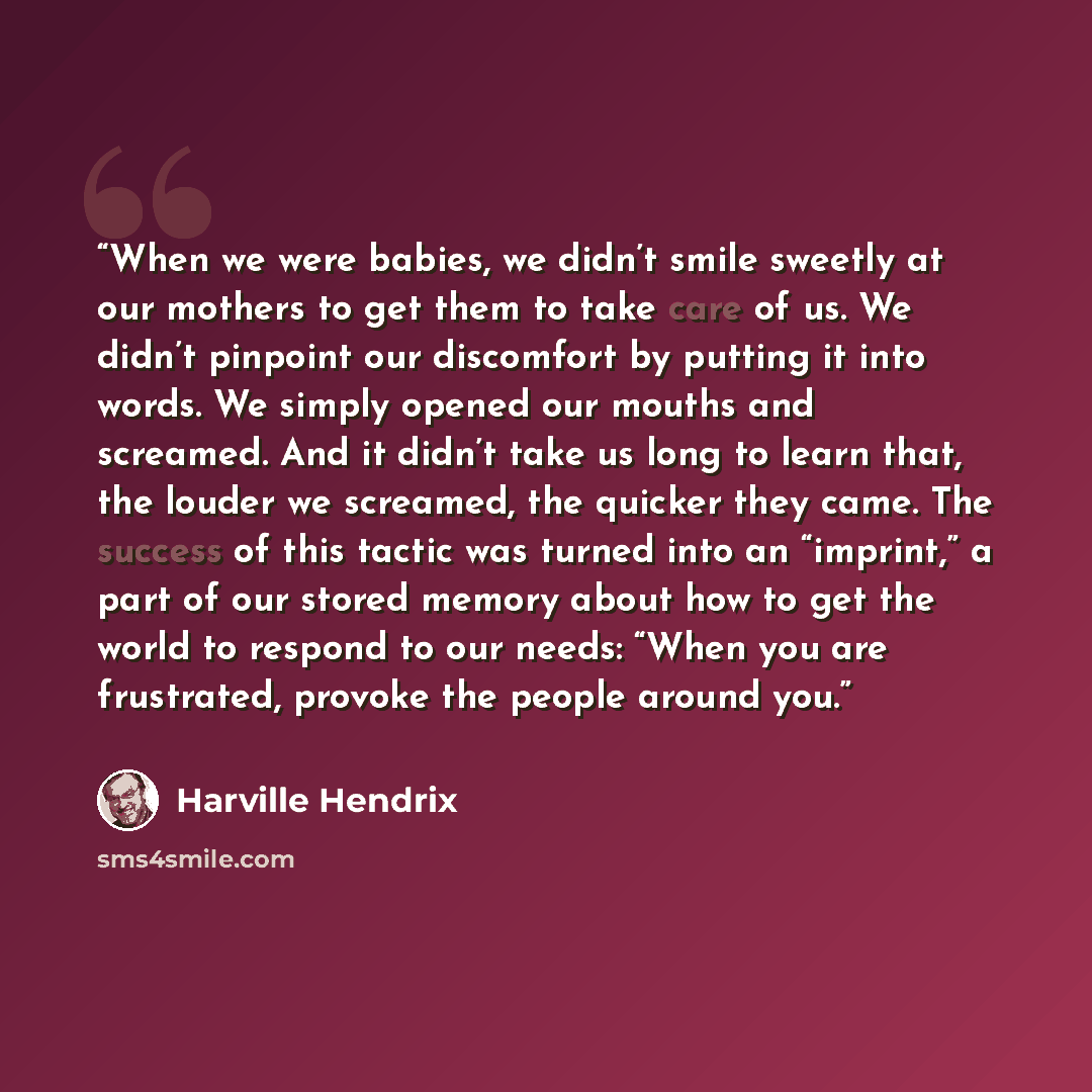 “When we were babies, we didn’t smile sweetly at our mothers to get them to take care of us. We didn’t pinpoint our discomfort by putting it into words. We simply opened our mouths and screamed. And it didn’t take us long to learn that, the louder we screamed, the quicker they came. The success of…” quote by Harville Hendrix