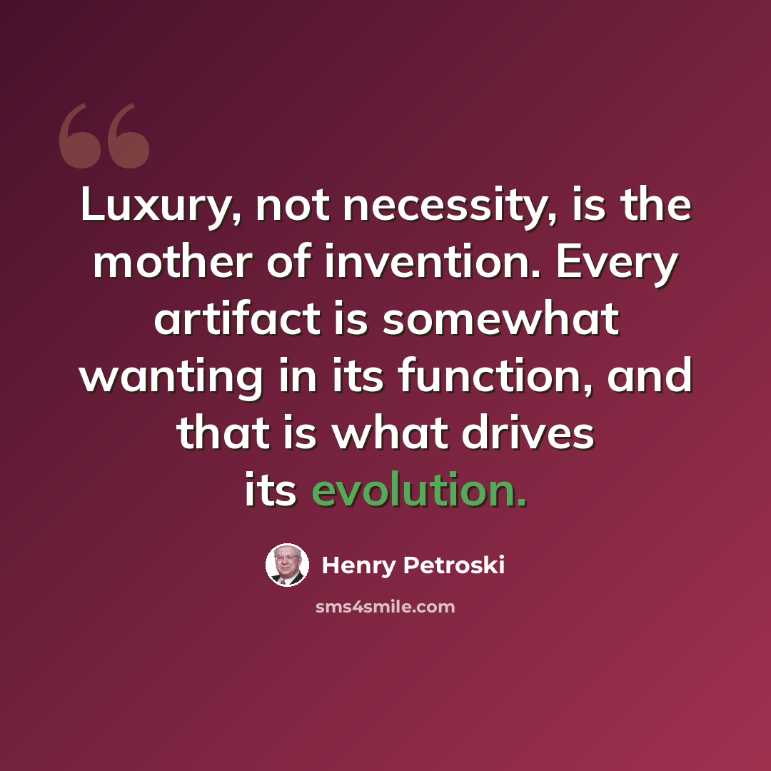 “Luxury, not necessity, is the mother of invention. Every artifact is somewhat wanting in its function, and that is what drives its evolution.” quote by Henry Petroski