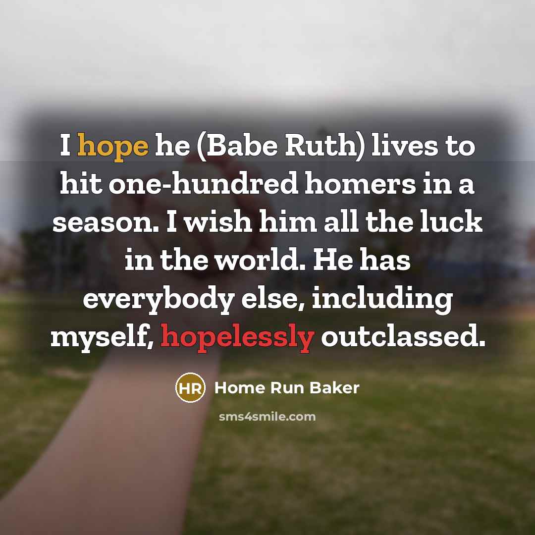 “I hope he (Babe Ruth) lives to hit one-hundred homers in a season. I wish him all the luck in the world. He has everybody else, including myself, hopelessly outclassed.” quote by Home Run Baker