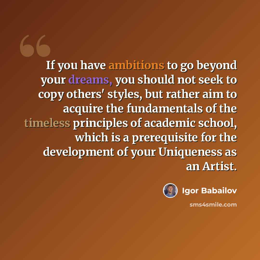 “If you have ambitions to go beyond your dreams, you should not seek to copy others' styles, but rather aim to acquire the fundamentals of the timeless principles of academic school, which is a prerequisite for the development of your Uniqueness as an Artist.” quote by Igor Babailov