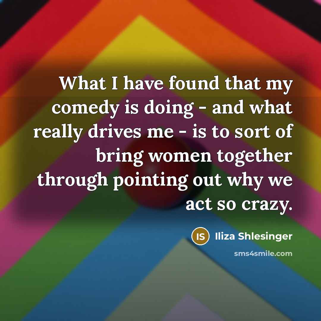 “What I have found that my comedy is doing - and what really drives me - is to sort of bring women together through pointing out why we act so crazy.” quote by Iliza Shlesinger
