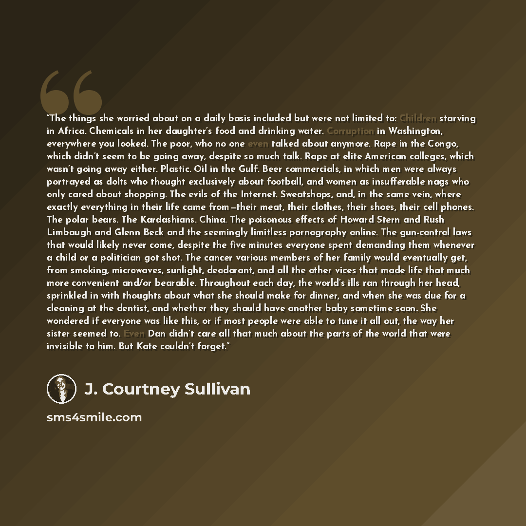 “The things she worried about on a daily basis included but were not limited to: Children starving in Africa. Chemicals in her daughter’s food and drinking water. Corruption in Washington, everywhere you looked. The poor, who no one even talked about anymore. Rape in the Congo, which didn’t seem to…” quote by J. Courtney Sullivan