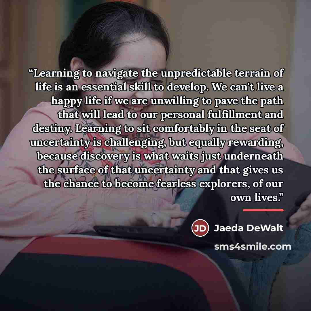 “Learning to navigate the unpredictable terrain of life is an essential skill to develop. We can't live a happy life if we are unwilling to pave the path that will lead to our personal fulfillment and destiny. Learning to sit comfortably in the seat of uncertainty is challenging, but equally…” quote by Jaeda DeWalt