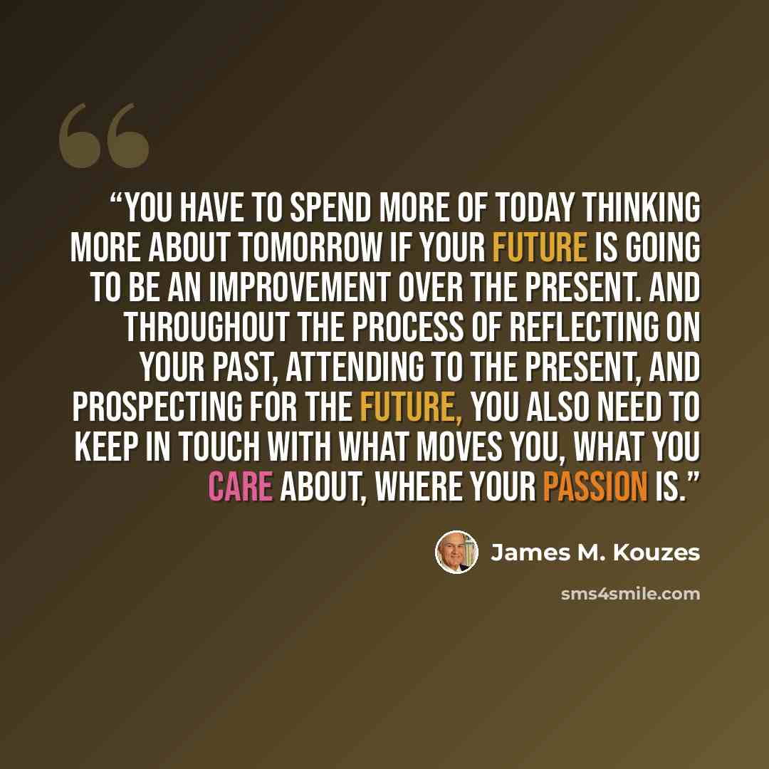 “You have to spend more of today thinking more about tomorrow if your future is going to be an improvement over the present. And throughout the process of reflecting on your past, attending to the present, and prospecting for the future, you also need to keep in touch with what moves you, what you…” quote by James M. Kouzes