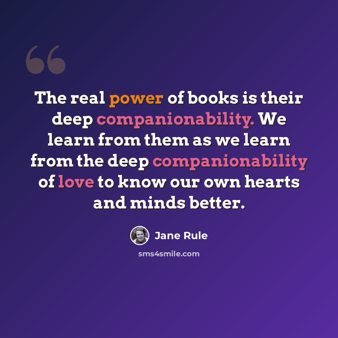 “The real power of books is their deep companionability. We learn from them as we learn from the deep companionability of love to know our own hearts and minds better.” quote by Jane Rule