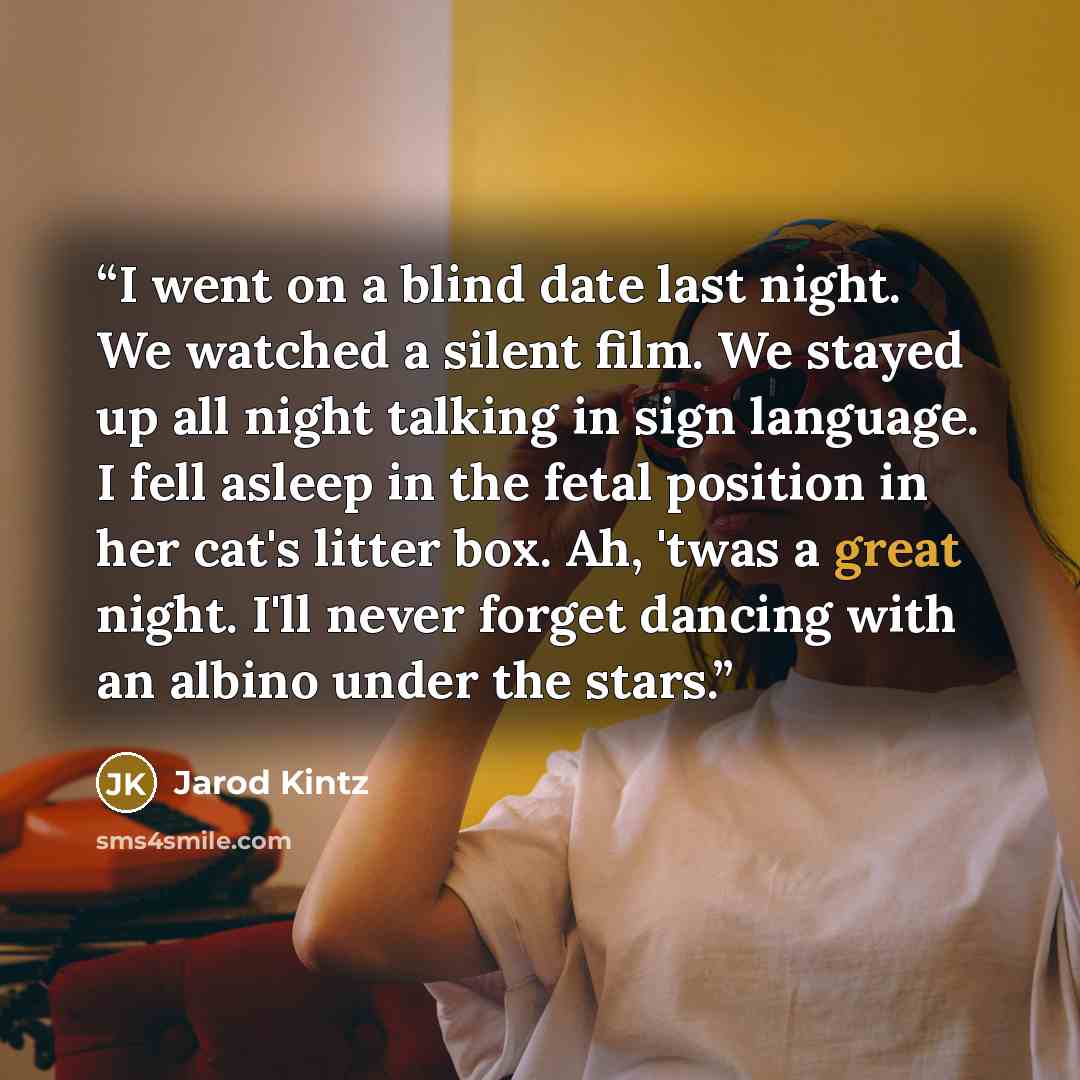 “I went on a blind date last night. We watched a silent film. We stayed up all night talking in sign language. I fell asleep in the fetal position in her cat's litter box. Ah, 'twas a great night. I'll never forget dancing with an albino under the stars.” quote by Jarod Kintz