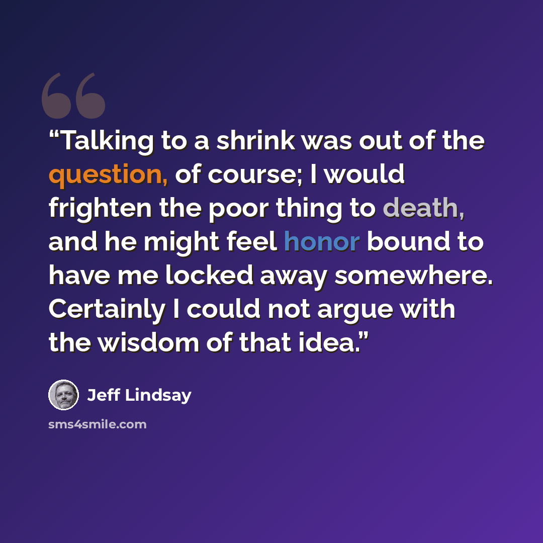 “Talking to a shrink was out of the question, of course; I would frighten the poor thing to death, and he might feel honor bound to have me locked away somewhere. Certainly I could not argue with the wisdom of that idea.” quote by Jeff Lindsay