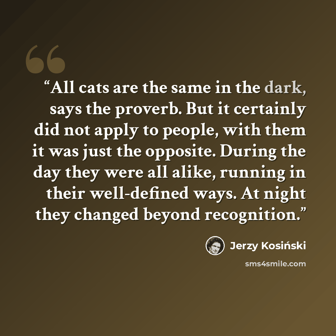 “All cats are the same in the dark, says the proverb. But it certainly did not apply to people, with them it was just the opposite. During the day they were all alike, running in their well-defined ways. At night they changed beyond recognition.” quote by Jerzy Kosiński