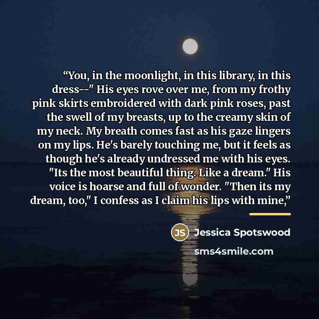 “You, in the moonlight, in this library, in this dress--" His eyes rove over me, from my frothy pink skirts embroidered with dark pink roses, past the swell of my breasts, up to the creamy skin of my neck. My breath comes fast as his gaze lingers on my lips. He's barely touching me, but it feels as…” quote by Jessica Spotswood