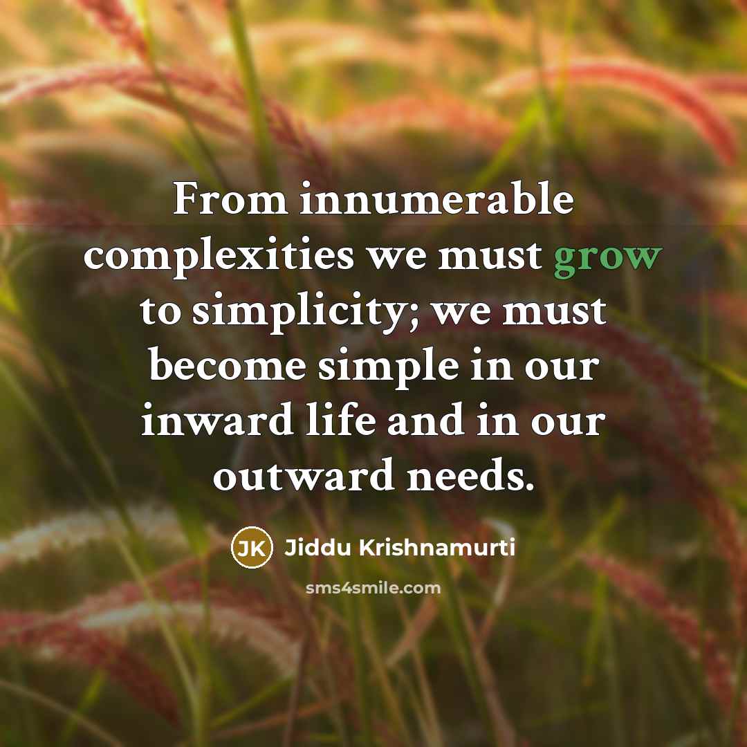 “From innumerable complexities we must grow to simplicity; we must become simple in our inward life and in our outward needs.” quote by Jiddu Krishnamurti