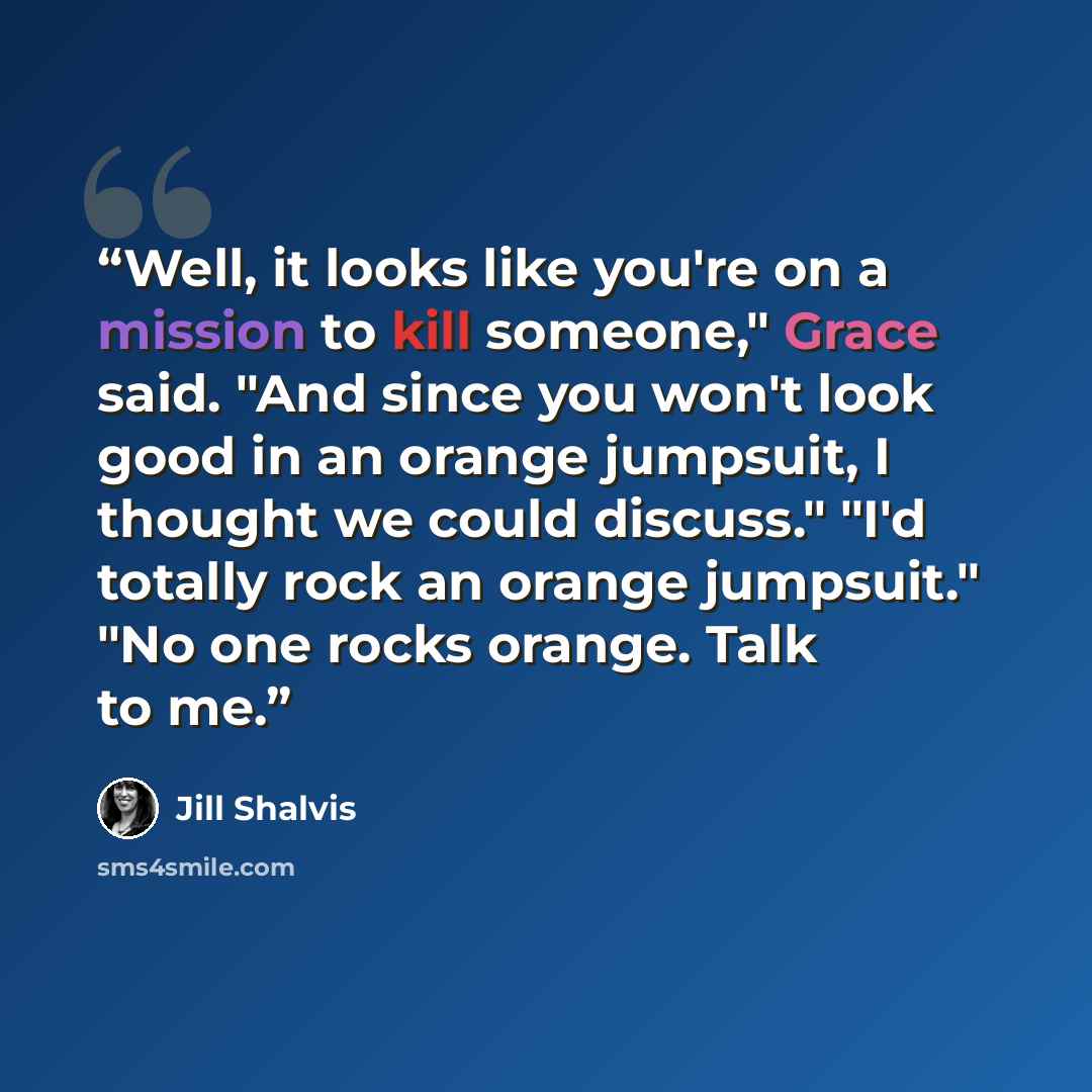 “Well, it looks like you're on a mission to kill someone," Grace said. "And since you won't look good in an orange jumpsuit, I thought we could discuss." "I'd totally rock an orange jumpsuit." "No one rocks orange. Talk to me.” quote by Jill Shalvis