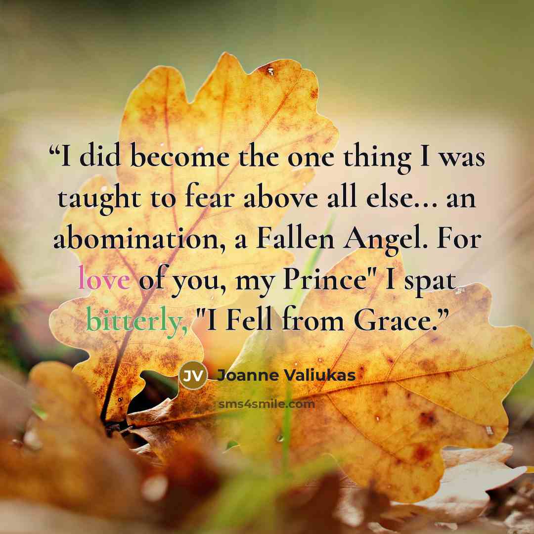 “I did become the one thing I was taught to fear above all else... an abomination, a Fallen Angel. For love of you, my Prince" I spat bitterly, "I Fell from Grace.” quote by Joanne Valiukas