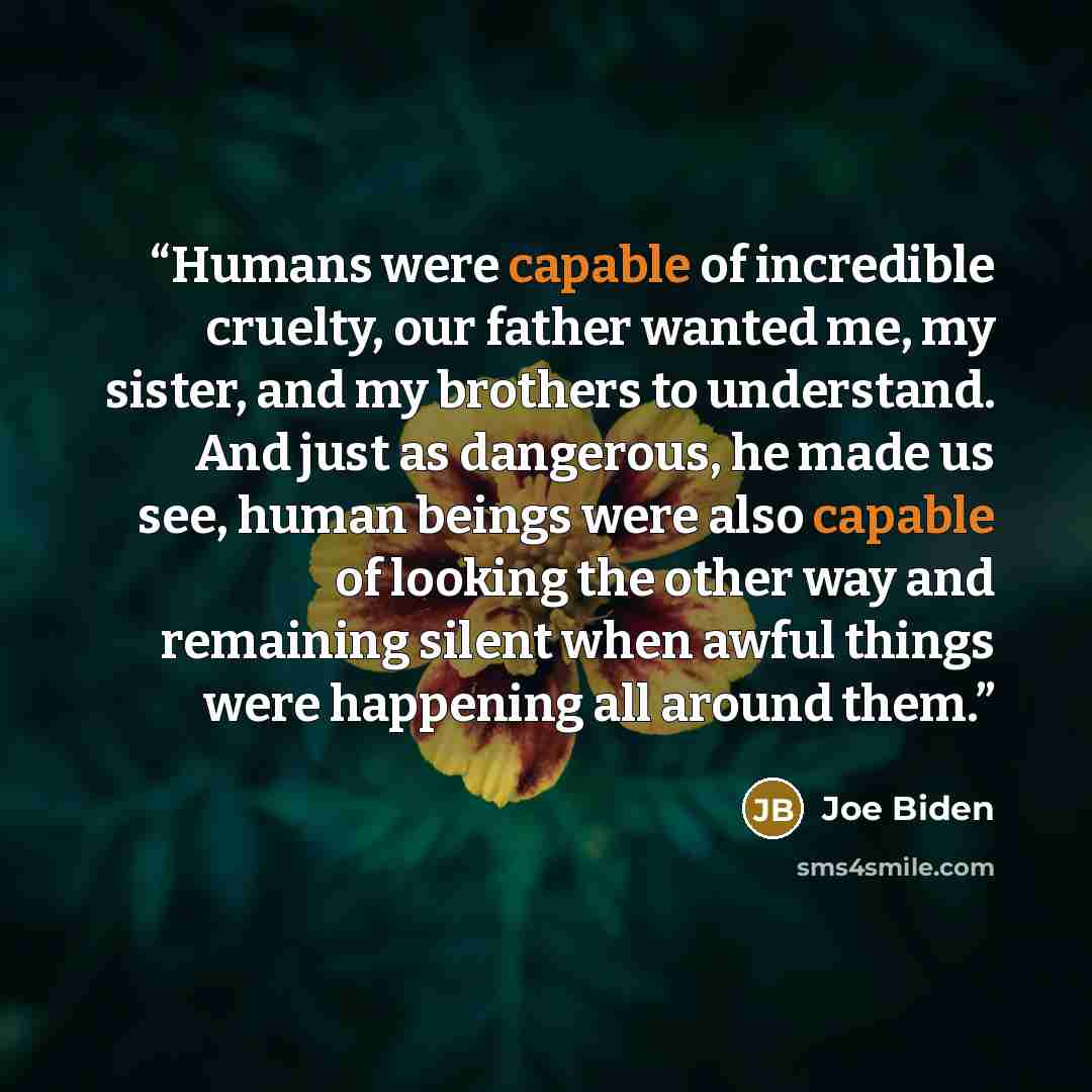 “Humans were capable of incredible cruelty, our father wanted me, my sister, and my brothers to understand. And just as dangerous, he made us see, human beings were also capable of looking the other way and remaining silent when awful things were happening all around them.” quote by Joe Biden