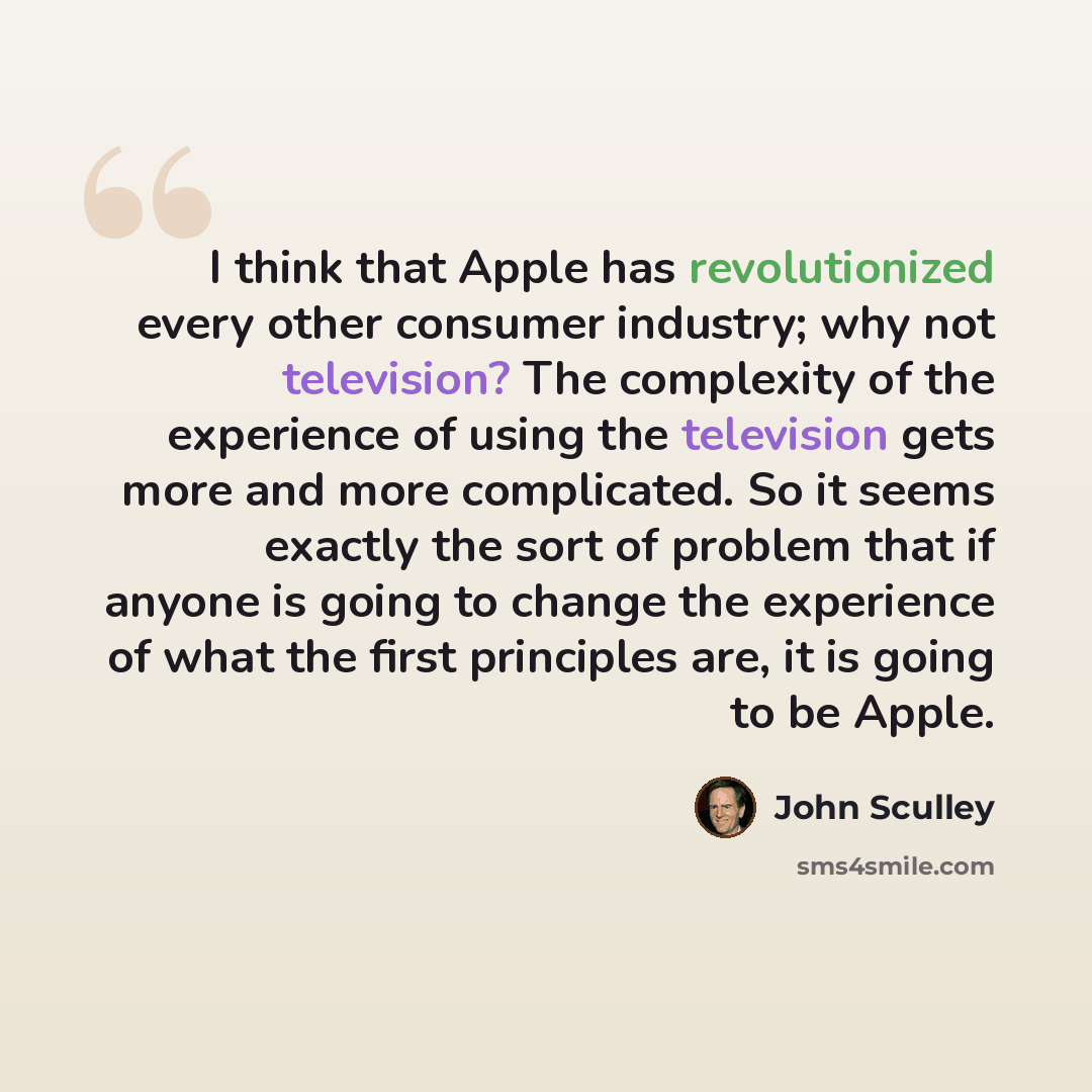 “I think that Apple has revolutionized every other consumer industry; why not television? The complexity of the experience of using the television gets more and more complicated. So it seems exactly the sort of problem that if anyone is going to change the experience of what the first principles…” quote by John Sculley