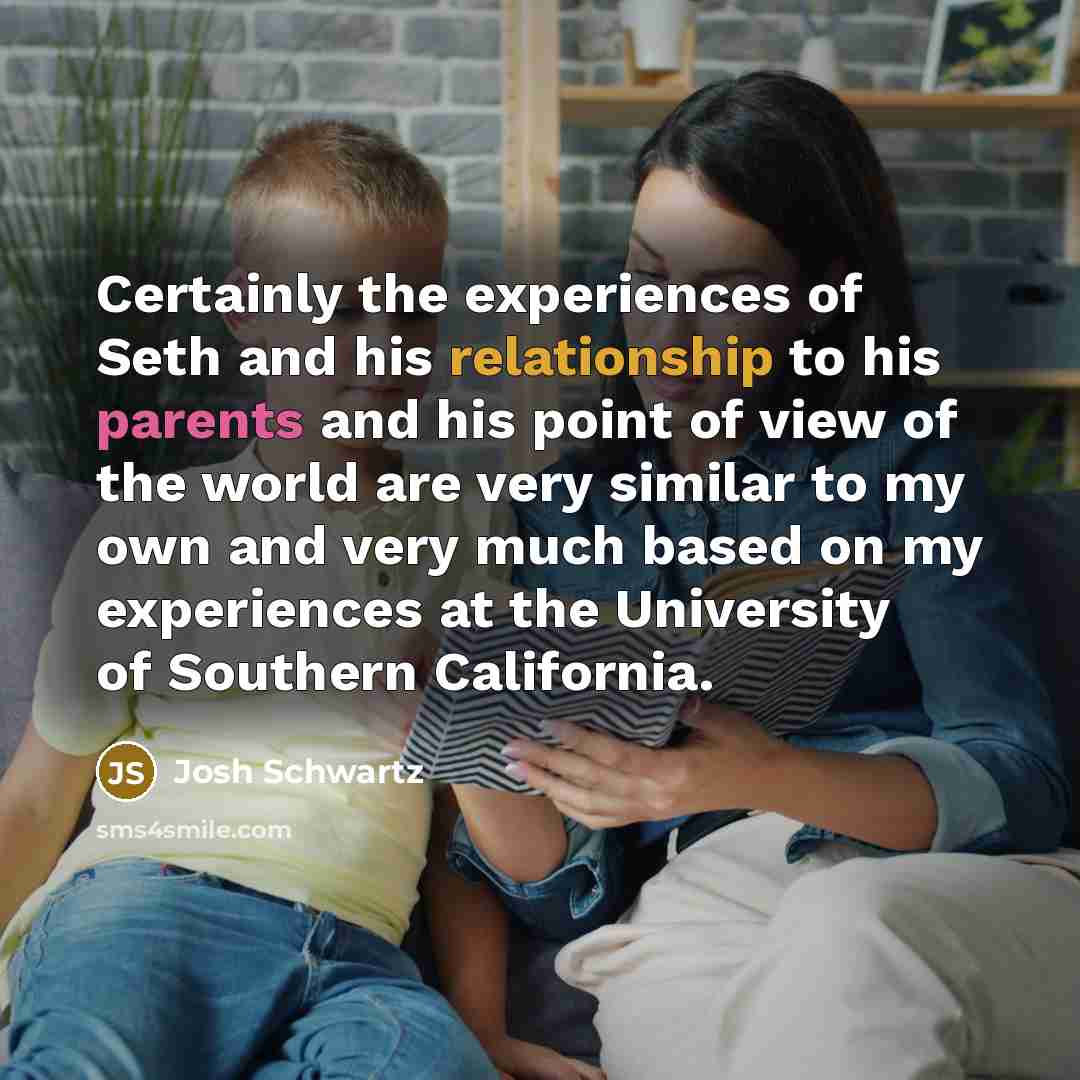 “Certainly the experiences of Seth and his relationship to his parents and his point of view of the world are very similar to my own and very much based on my experiences at the University of Southern California.” quote by Josh Schwartz