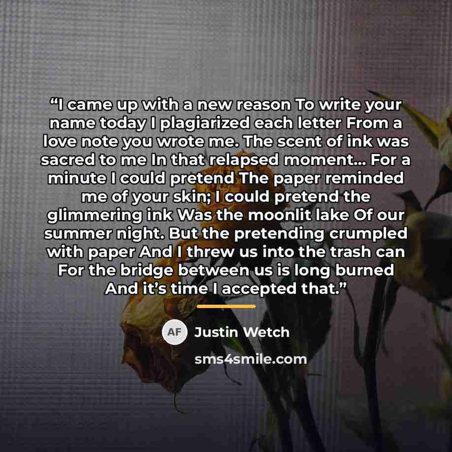 “I came up with a new reason To write your name today I plagiarized each letter From a love note you wrote me. The scent of ink was sacred to me In that relapsed moment… For a minute I could pretend The paper reminded me of your skin; I could pretend the glimmering ink Was the moonlit lake Of our…” quote by Justin Wetch